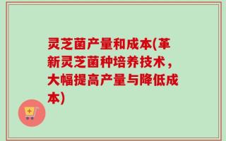 灵芝菌产量和成本(革新灵芝菌种培养技术，大幅提高产量与降低成本)