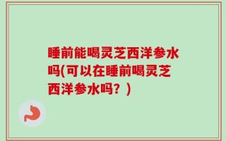 睡前能喝灵芝西洋参水吗(可以在睡前喝灵芝西洋参水吗？)