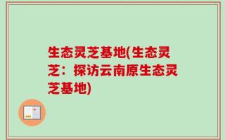生态灵芝基地(生态灵芝：探访云南原生态灵芝基地)