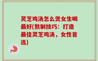 灵芝鸡汤怎么煲女生喝最好(熬制技巧：打造最佳灵芝鸡汤，女性首选)