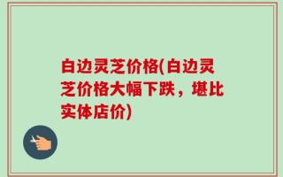 白边灵芝价格(白边灵芝价格大幅下跌，堪比实体店价)