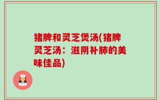 猪脾和灵芝煲汤(猪脾灵芝汤：滋阴补肺的美味佳品)