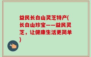 益民长白山灵芝特产(长白山珍宝——益民灵芝，让健康生活更简单)