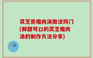 灵芝蒸瘦肉汤做法窍门(鲜甜可口的灵芝瘦肉汤的制作方法分享)