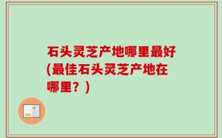 石头灵芝产地哪里最好(最佳石头灵芝产地在哪里？)