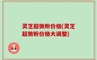 灵芝超微粉价格(灵芝超微粉价格大调整)