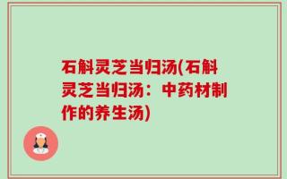 石斛灵芝当归汤(石斛灵芝当归汤：中药材制作的养生汤)