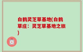 白鹤灵芝草基地(白鹤草庄：灵芝草基地之旅)