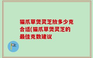 猫爪草煲灵芝放多少克合适(猫爪草煲灵芝的最佳克数建议