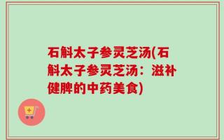 石斛太子参灵芝汤(石斛太子参灵芝汤：滋补健脾的中药美食)