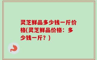 灵芝鲜品多少钱一斤价格(灵芝鲜品价格：多少钱一斤？)