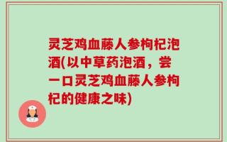 灵芝鸡血藤人参枸杞泡酒(以中草药泡酒，尝一口灵芝鸡血藤人参枸杞的健康之味)