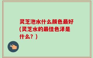 灵芝泡水什么颜色最好(灵芝水的最佳色泽是什么？)