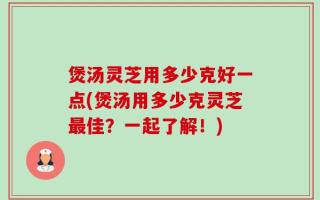 煲汤灵芝用多少克好一点(煲汤用多少克灵芝最佳？一起了解！)