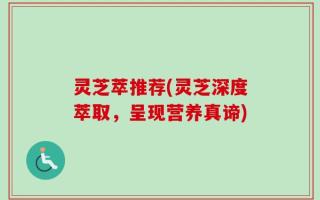 灵芝萃推荐(灵芝深度萃取，呈现营养真谛)