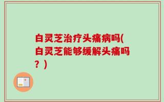 白灵芝治疗头痛病吗(白灵芝能够缓解头痛吗？)