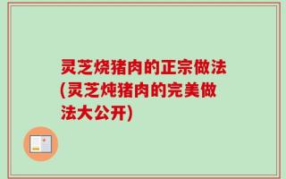 灵芝烧猪肉的正宗做法(灵芝炖猪肉的完美做法大公开)