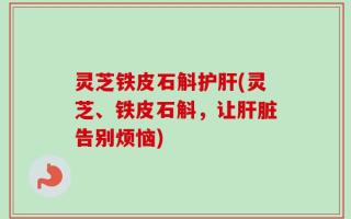 灵芝铁皮石斛护肝(灵芝、铁皮石斛，让肝脏告别烦恼)