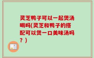 灵芝鸭子可以一起煲汤喝吗(灵芝和鸭子的搭配可以煲一口美味汤吗？)