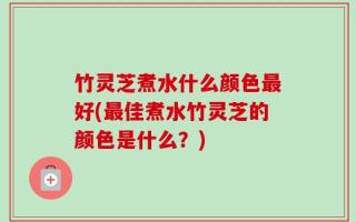 竹灵芝煮水什么颜色最好(最佳煮水竹灵芝的颜色是什么？)