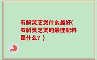 石斛灵芝煲什么最好(石斛灵芝煲的最佳配料是什么？)