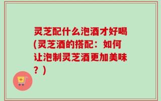 灵芝配什么泡酒才好喝(灵芝酒的搭配：如何让泡制灵芝酒更加美味？)