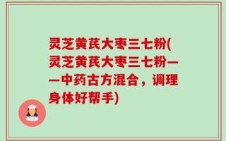 灵芝黄芪大枣三七粉(灵芝黄芪大枣三七粉——中药古方混合，调理身体好帮手)