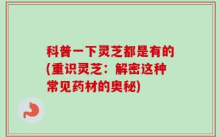 科普一下灵芝都是有的(重识灵芝：解密这种常见药材的奥秘)