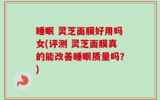 睡眠 灵芝面膜好用吗女(评测 灵芝面膜真的能改善睡眠质量吗？)