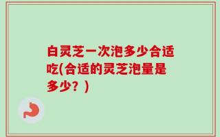 白灵芝一次泡多少合适吃(合适的灵芝泡量是多少？)