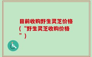 目前收购野生灵芝价格(“野生灵芝收购价格”)