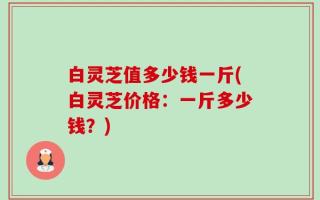 白灵芝值多少钱一斤(白灵芝价格：一斤多少钱？)