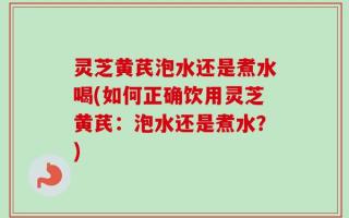 灵芝黄芪泡水还是煮水喝(如何正确饮用灵芝黄芪：泡水还是煮水？)