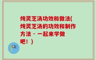 炖灵芝汤功效和做法(炖灵芝汤的功效和制作方法 - 一起来学做吧！)