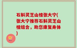 石斛灵芝山楂张大宁(张大宁推荐石斛灵芝山楂组合，助您康复身体)