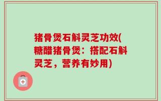 猪骨煲石斛灵芝功效(糖醋猪骨煲：搭配石斛灵芝，营养有妙用)