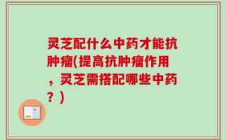 灵芝配什么中药才能抗肿瘤(提高抗肿瘤作用，灵芝需搭配哪些中药？)