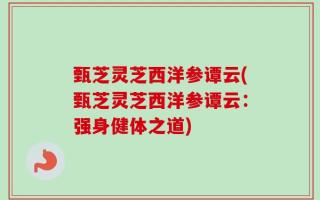 甄芝灵芝西洋参谭云(甄芝灵芝西洋参谭云：强身健体之道)