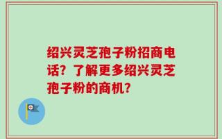 绍兴灵芝孢子粉招商电话？了解更多绍兴灵芝孢子粉的商机？