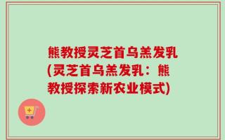 熊教授灵芝首乌羔发乳(灵芝首乌羔发乳：熊教授探索新农业模式)
