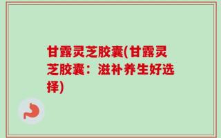 甘露灵芝胶囊(甘露灵芝胶囊：滋补养生好选择)