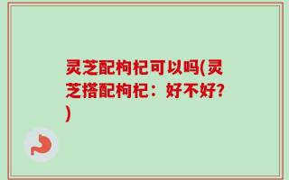 灵芝配枸杞可以吗(灵芝搭配枸杞：好不好？)