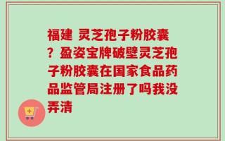 福建 灵芝孢子粉胶囊？盈姿宝牌破壁灵芝孢子粉胶囊在国家食品药品监管局注册了吗我没弄清