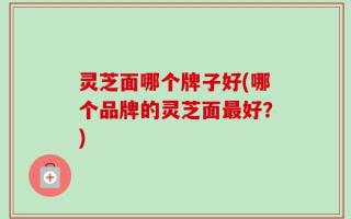 灵芝面哪个牌子好(哪个品牌的灵芝面最好？)