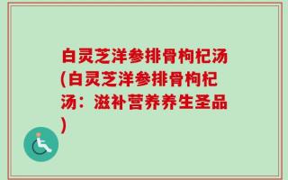 白灵芝洋参排骨枸杞汤(白灵芝洋参排骨枸杞汤：滋补营养养生圣品)