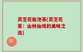 灵芝花能泡茶(灵芝花茶：山林仙境的美味之选)