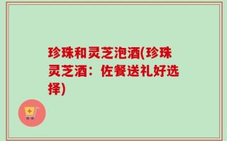 珍珠和灵芝泡酒(珍珠灵芝酒：佐餐送礼好选择)