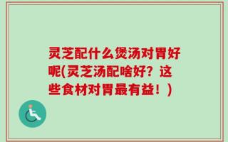 灵芝配什么煲汤对胃好呢(灵芝汤配啥好？这些食材对胃最有益！)