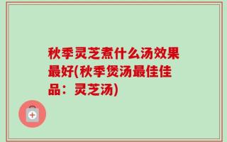 秋季灵芝煮什么汤效果最好(秋季煲汤最佳佳品：灵芝汤)