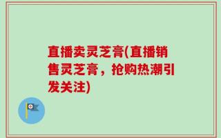 直播卖灵芝膏(直播销售灵芝膏，抢购热潮引发关注)